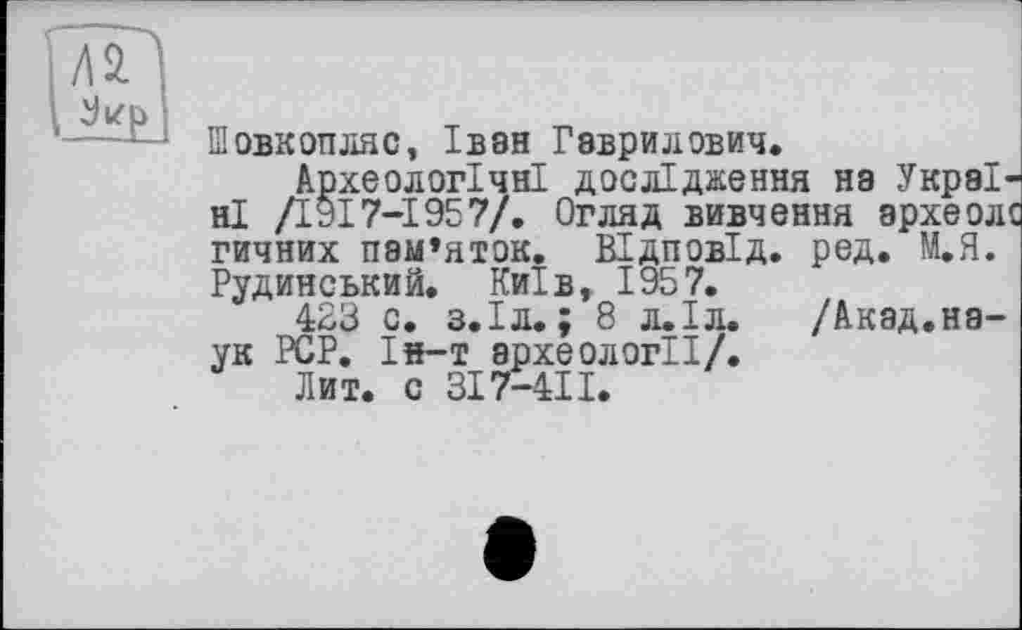 ﻿Шовкопляс, Іван Гаврилович.
Археологічні дослідження на Україні /І9І7-І957/. Огляд вивчення археол гичних пам’яток. ВІдповІд. ред. М.Я. Рудинський. Київ, 1957.
423 с. з.Іл. ; 8 л.Іл. /Акад.наук PCP. Ін-т археології/.
Лит. с ЗІ7-4ІІ.